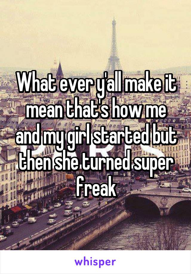 What ever y'all make it mean that's how me and my girl started but then she turned super freak