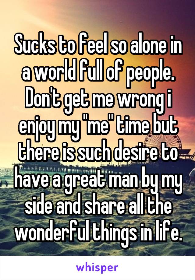 Sucks to feel so alone in a world full of people. Don't get me wrong i enjoy my "me" time but there is such desire to have a great man by my side and share all the wonderful things in life.
