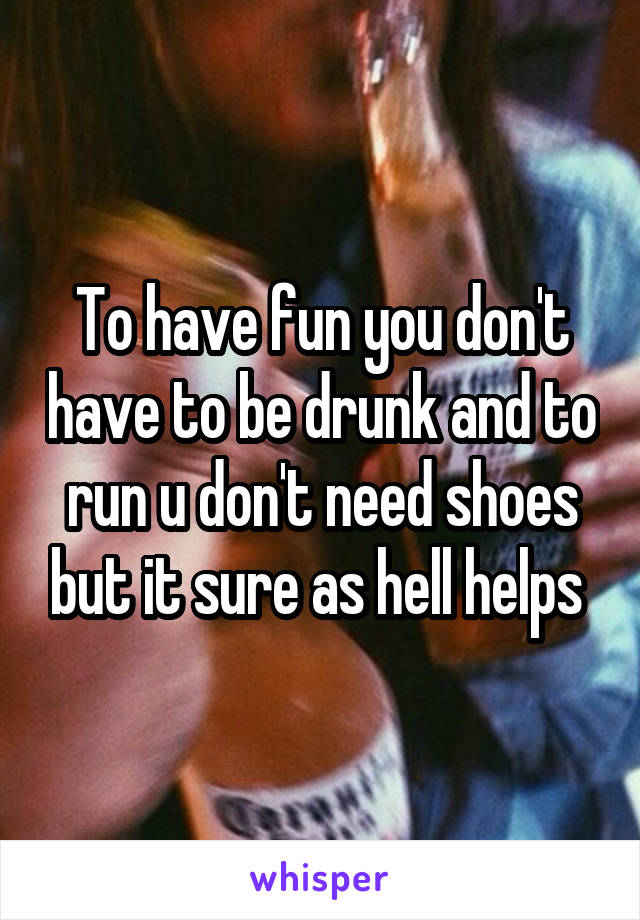 To have fun you don't have to be drunk and to run u don't need shoes but it sure as hell helps 