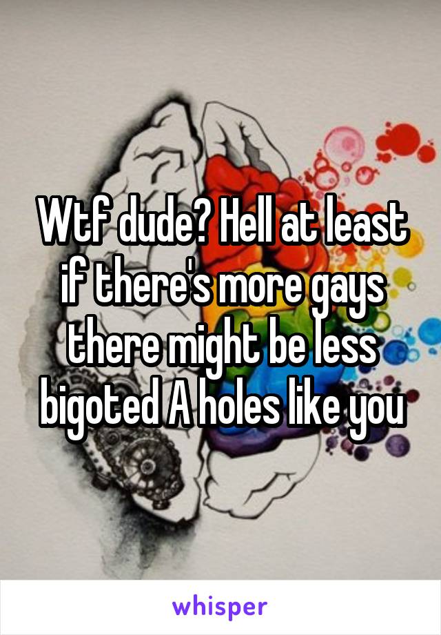 Wtf dude? Hell at least if there's more gays there might be less bigoted A holes like you