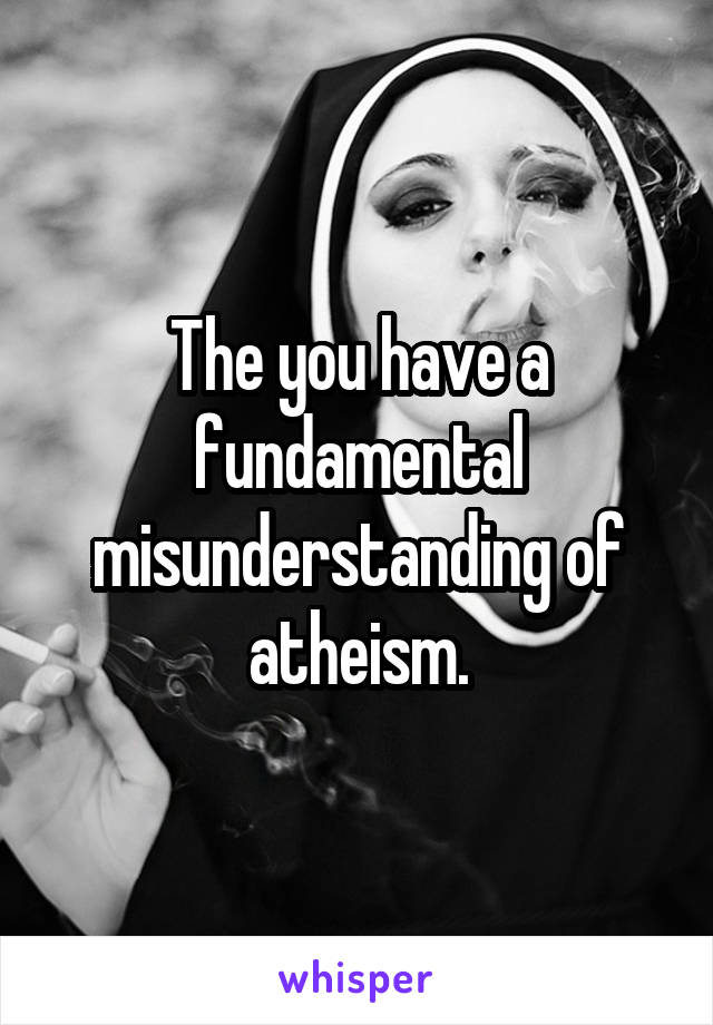 The you have a fundamental misunderstanding of atheism.
