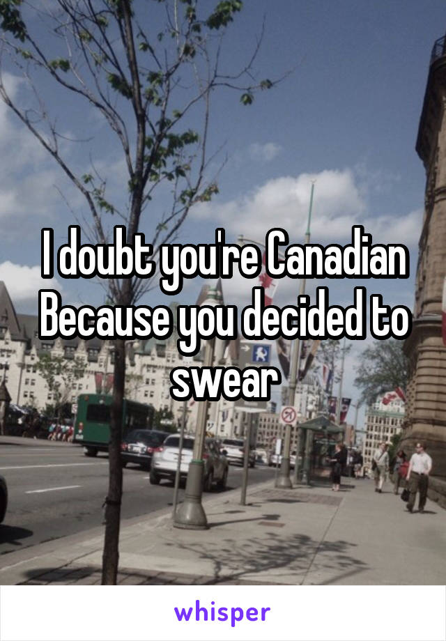 I doubt you're Canadian
Because you decided to swear