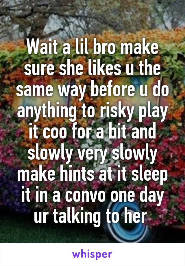 Wait a lil bro make sure she likes u the same way before u do anything to risky play it coo for a bit and slowly very slowly make hints at it sleep it in a convo one day ur talking to her 