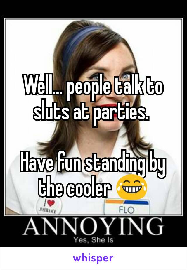 Well... people talk to sluts at parties. 

Have fun standing by the cooler 😂