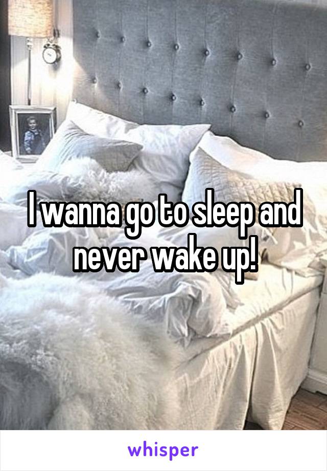 I wanna go to sleep and never wake up!
