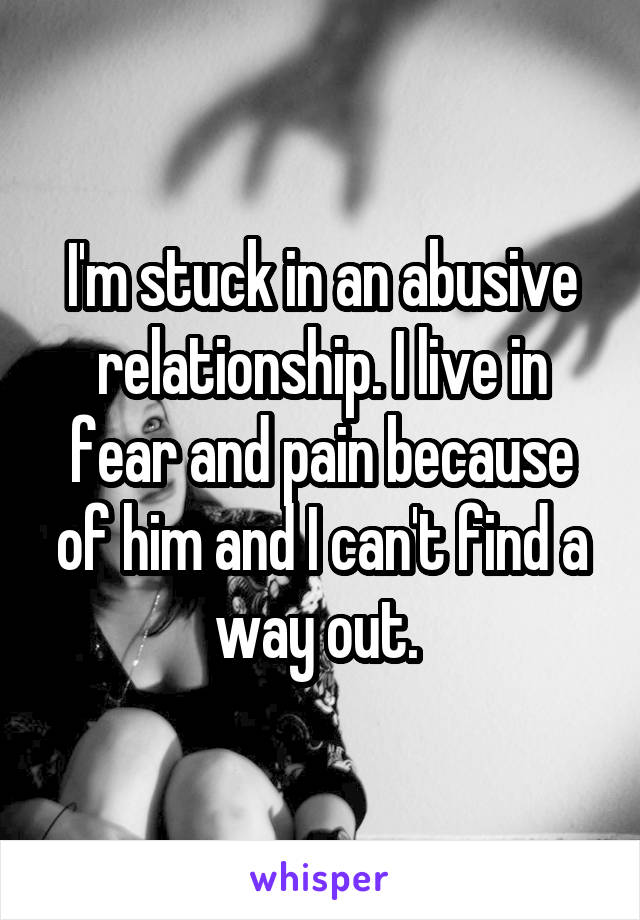 I'm stuck in an abusive relationship. I live in fear and pain because of him and I can't find a way out. 