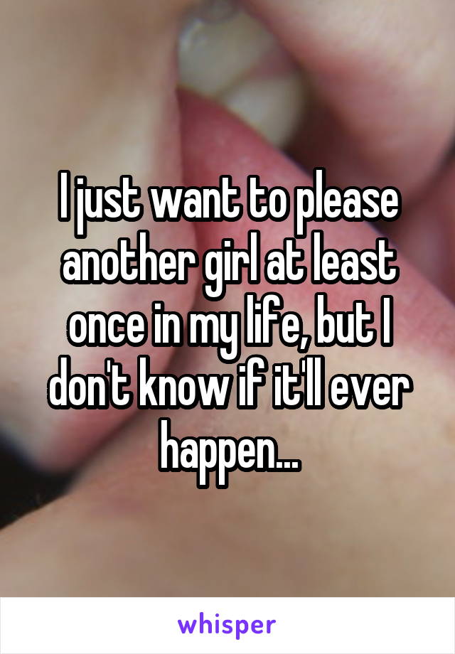 I just want to please another girl at least once in my life, but I don't know if it'll ever happen...