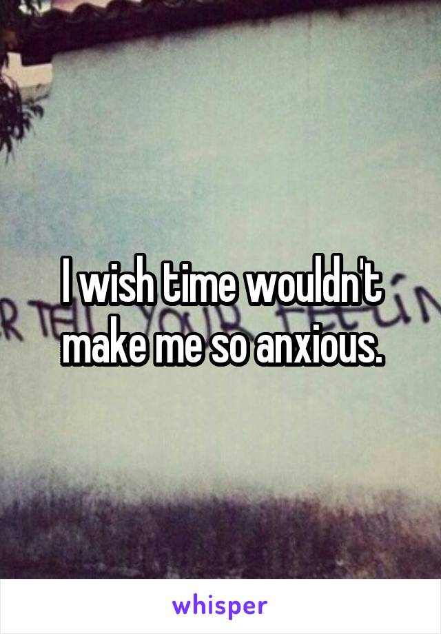 I wish time wouldn't make me so anxious.