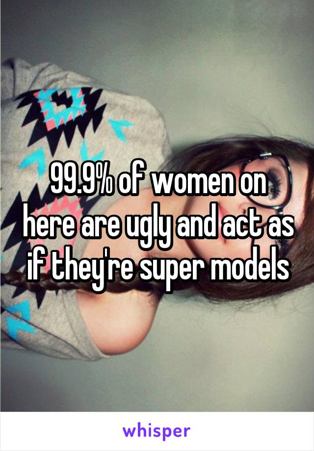 99.9% of women on here are ugly and act as if they're super models