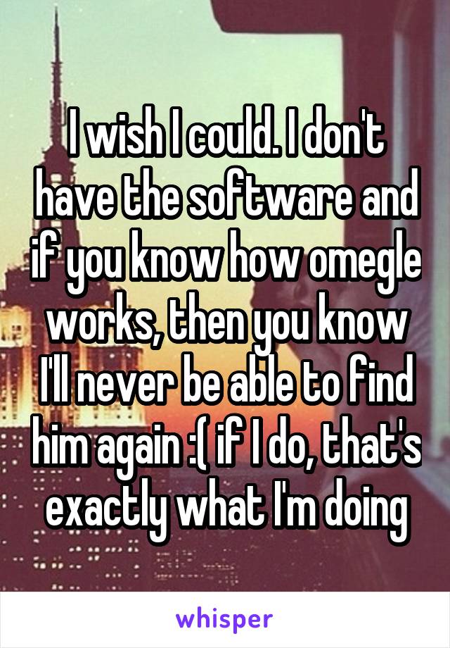 I wish I could. I don't have the software and if you know how omegle works, then you know I'll never be able to find him again :( if I do, that's exactly what I'm doing