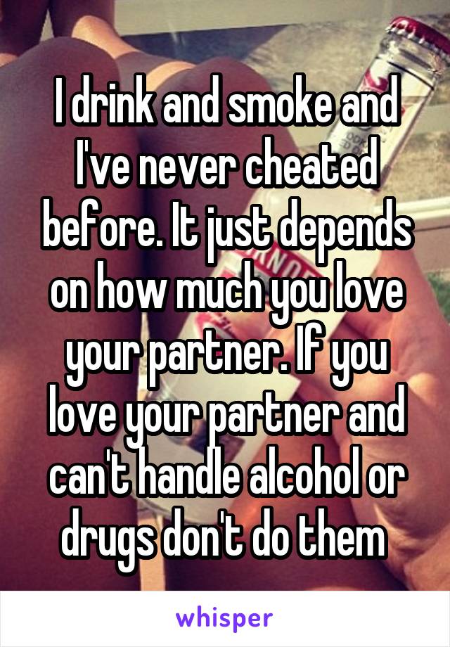 I drink and smoke and I've never cheated before. It just depends on how much you love your partner. If you love your partner and can't handle alcohol or drugs don't do them 