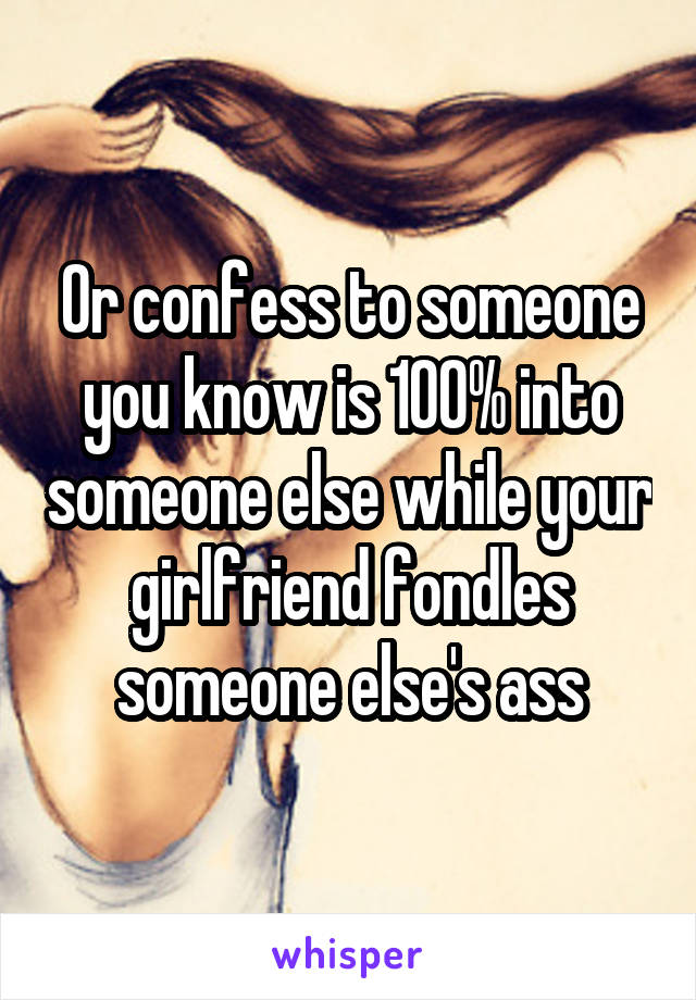 Or confess to someone you know is 100% into someone else while your girlfriend fondles someone else's ass