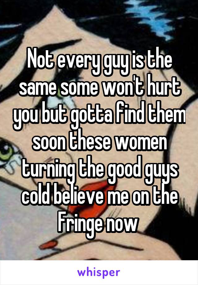 Not every guy is the same some won't hurt you but gotta find them soon these women turning the good guys cold believe me on the Fringe now 