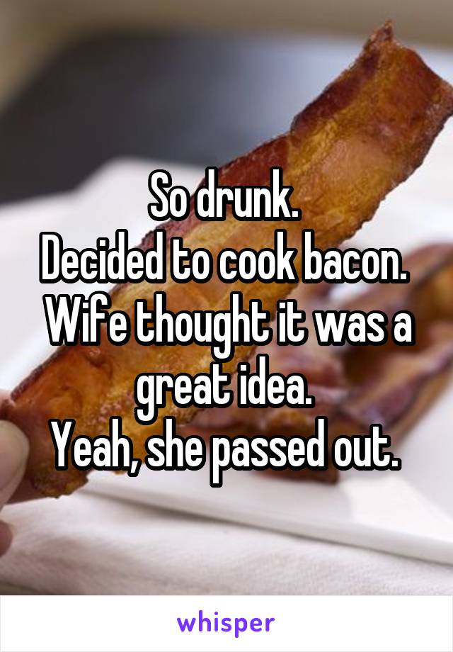 So drunk. 
Decided to cook bacon. 
Wife thought it was a great idea. 
Yeah, she passed out. 