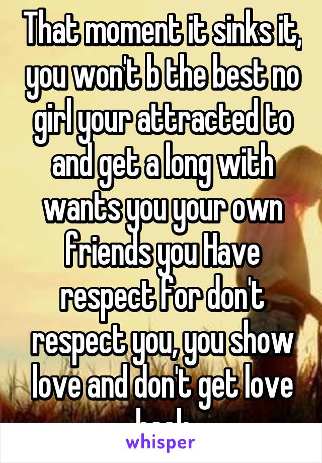 That moment it sinks it, you won't b the best no girl your attracted to and get a long with wants you your own friends you Have respect for don't respect you, you show love and don't get love back