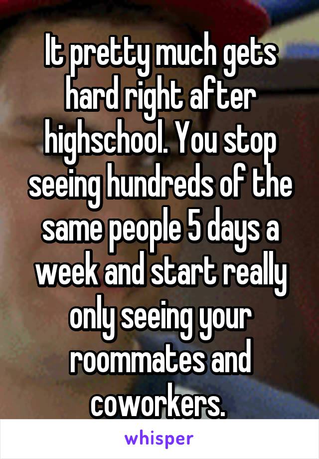 It pretty much gets hard right after highschool. You stop seeing hundreds of the same people 5 days a week and start really only seeing your roommates and coworkers. 