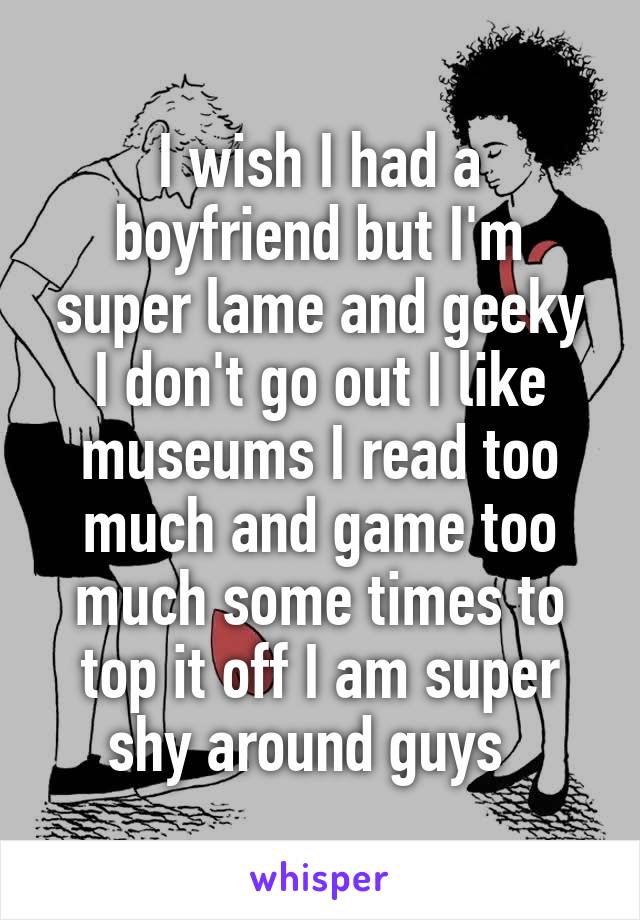 I wish I had a boyfriend but I'm super lame and geeky I don't go out I like museums I read too much and game too much some times to top it off I am super shy around guys  