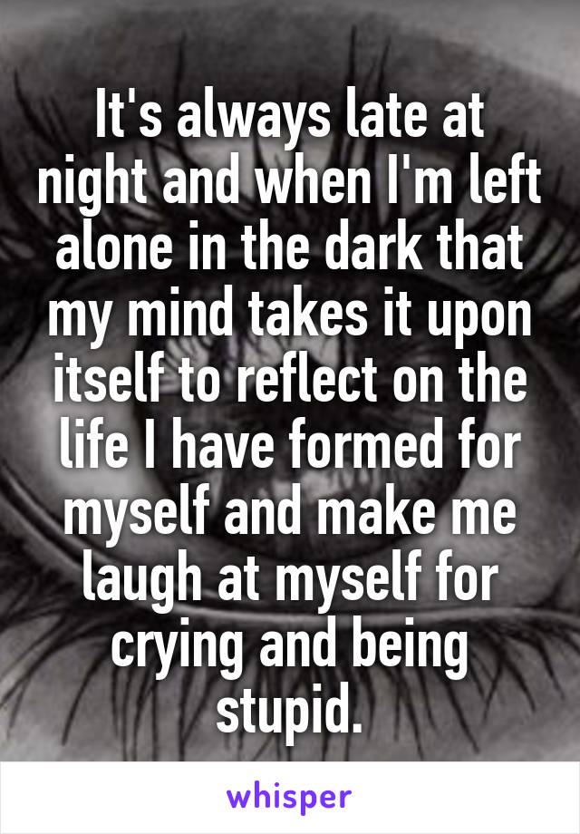 It's always late at night and when I'm left alone in the dark that my mind takes it upon itself to reflect on the life I have formed for myself and make me laugh at myself for crying and being stupid.