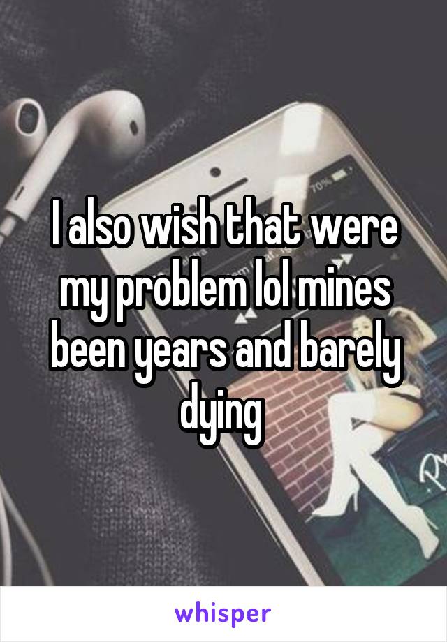 I also wish that were my problem lol mines been years and barely dying 