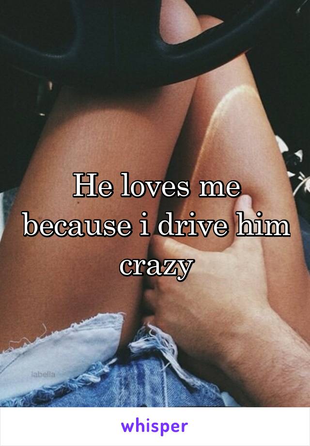 He loves me because i drive him crazy