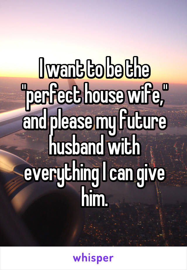 I want to be the "perfect house wife," and please my future husband with everything I can give him.