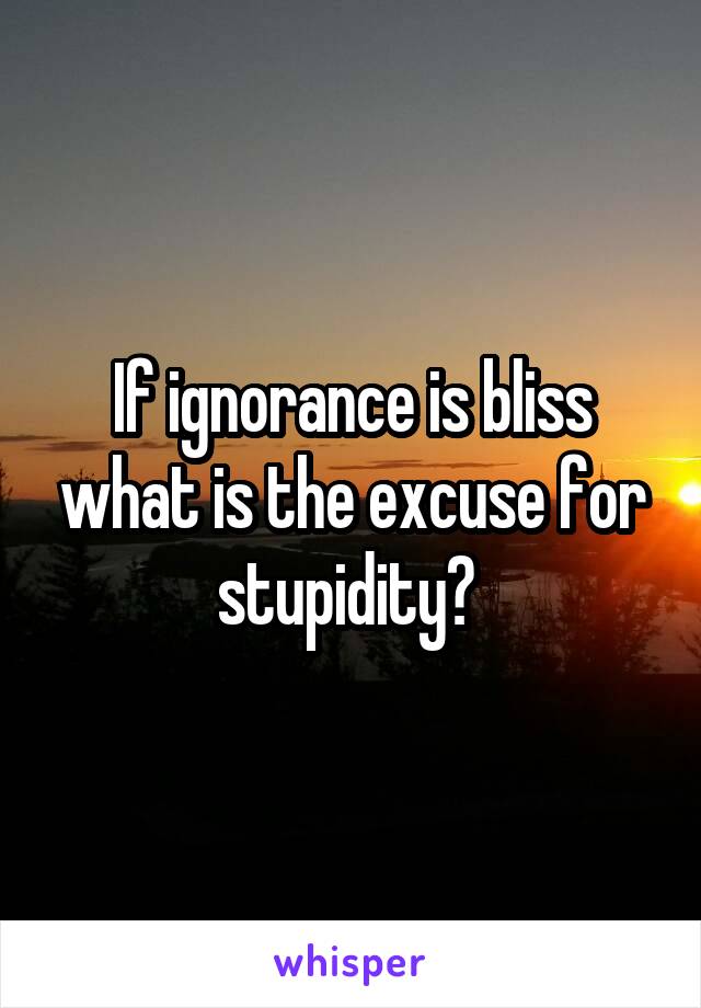 If ignorance is bliss what is the excuse for stupidity? 