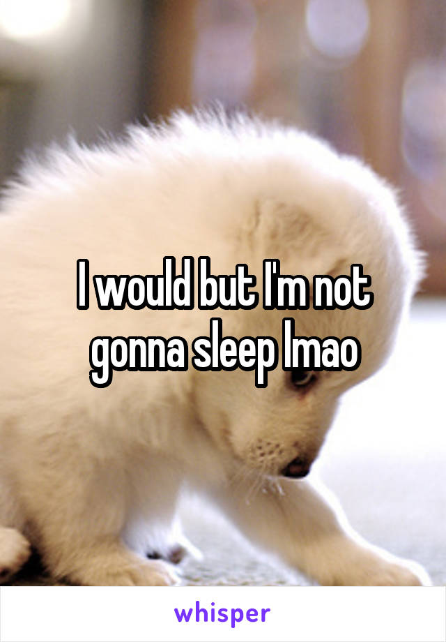 I would but I'm not gonna sleep lmao