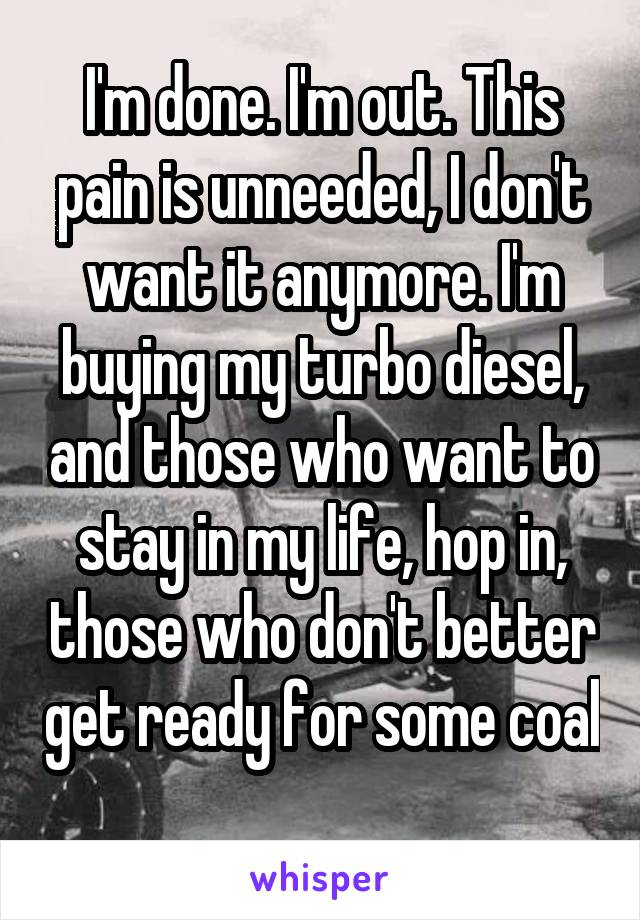 I'm done. I'm out. This pain is unneeded, I don't want it anymore. I'm buying my turbo diesel, and those who want to stay in my life, hop in, those who don't better get ready for some coal 