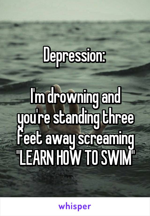 Depression: 

I'm drowning and you're standing three feet away screaming "LEARN HOW TO SWIM"