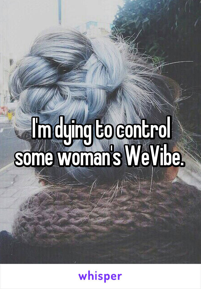I'm dying to control some woman's WeVibe. 