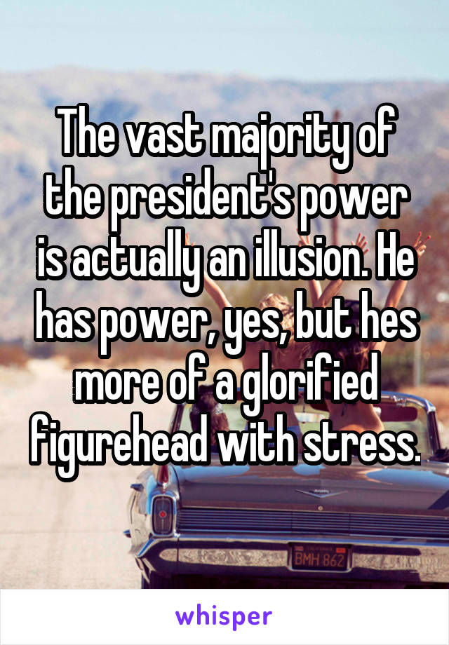 The vast majority of the president's power is actually an illusion. He has power, yes, but hes more of a glorified figurehead with stress. 