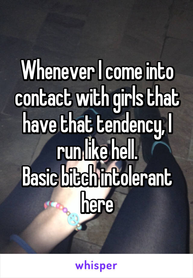 Whenever I come into contact with girls that have that tendency, I run like hell.
Basic bitch intolerant here
