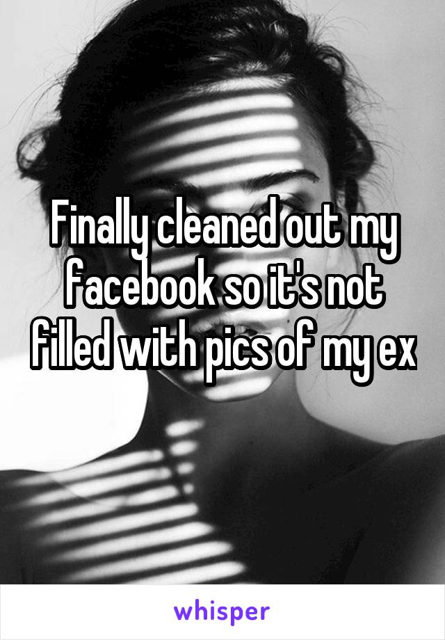 Finally cleaned out my facebook so it's not filled with pics of my ex 