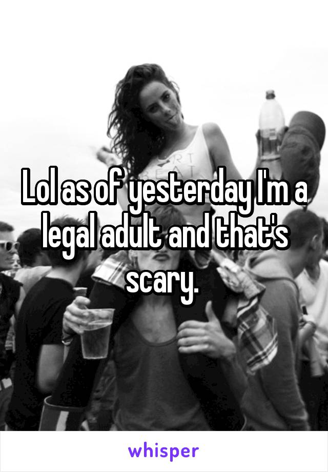 Lol as of yesterday I'm a legal adult and that's scary. 