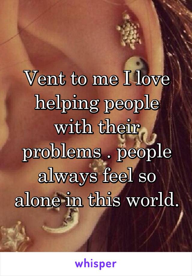 Vent to me I love helping people with their problems . people always feel so alone in this world.