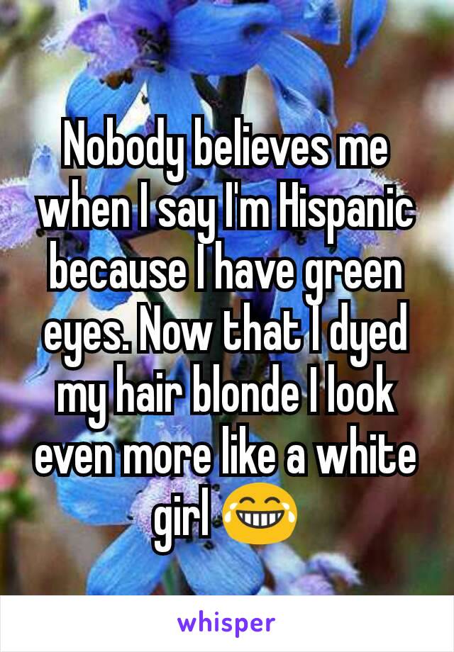 Nobody believes me when I say I'm Hispanic because I have green eyes. Now that I dyed my hair blonde I look even more like a white girl 😂
