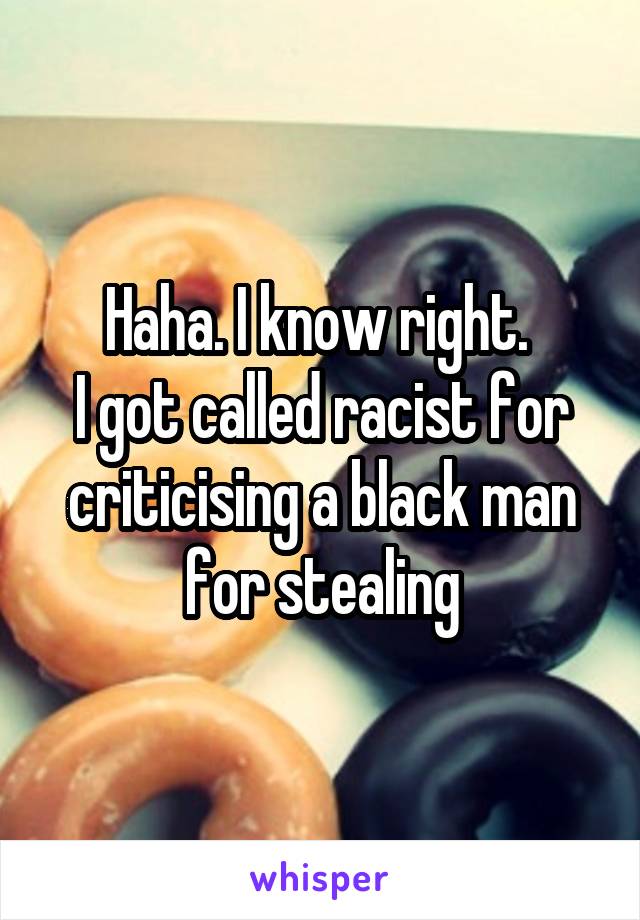 Haha. I know right. 
I got called racist for criticising a black man for stealing