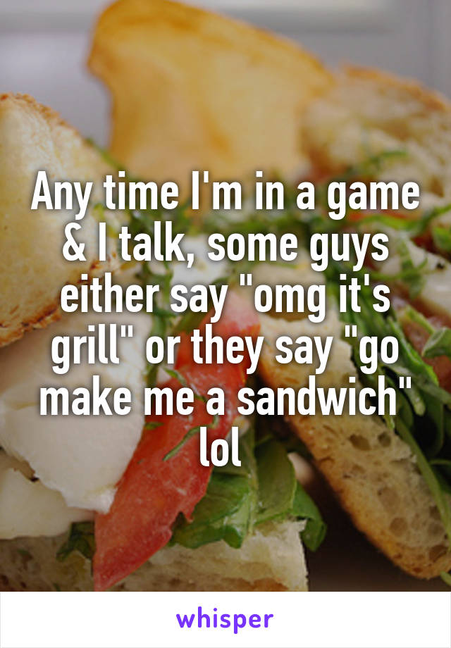Any time I'm in a game & I talk, some guys either say "omg it's grill" or they say "go make me a sandwich" lol 