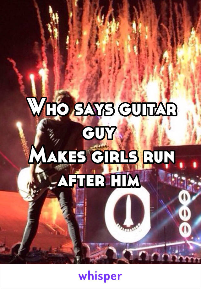 Who says guitar guy 
Makes girls run after him 
