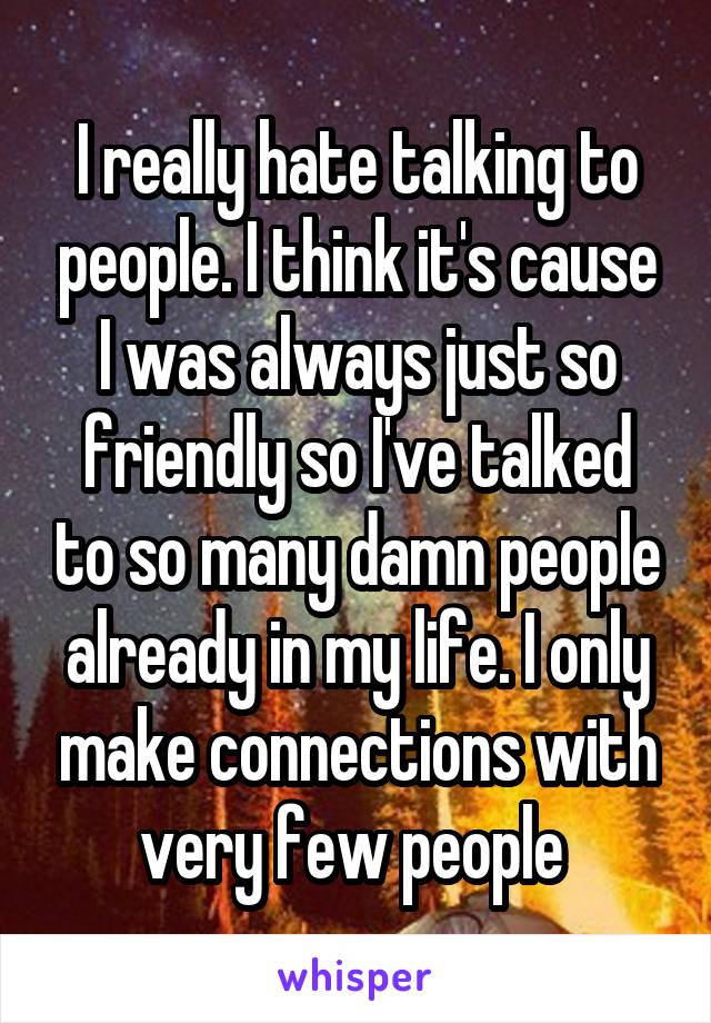 I really hate talking to people. I think it's cause I was always just so friendly so I've talked to so many damn people already in my life. I only make connections with very few people 