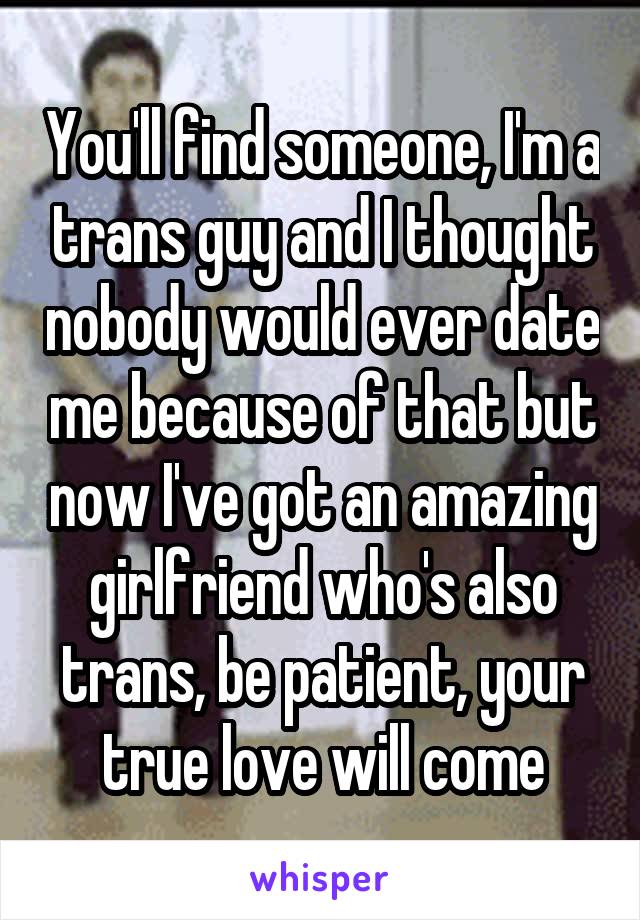 You'll find someone, I'm a trans guy and I thought nobody would ever date me because of that but now I've got an amazing girlfriend who's also trans, be patient, your true love will come