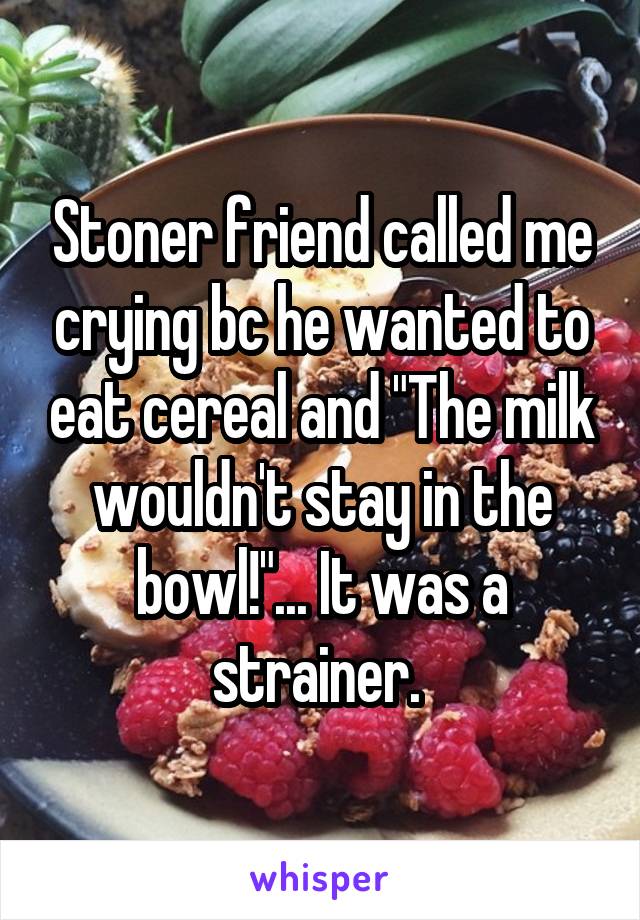 Stoner friend called me crying bc he wanted to eat cereal and "The milk wouldn't stay in the bowl!"... It was a strainer. 