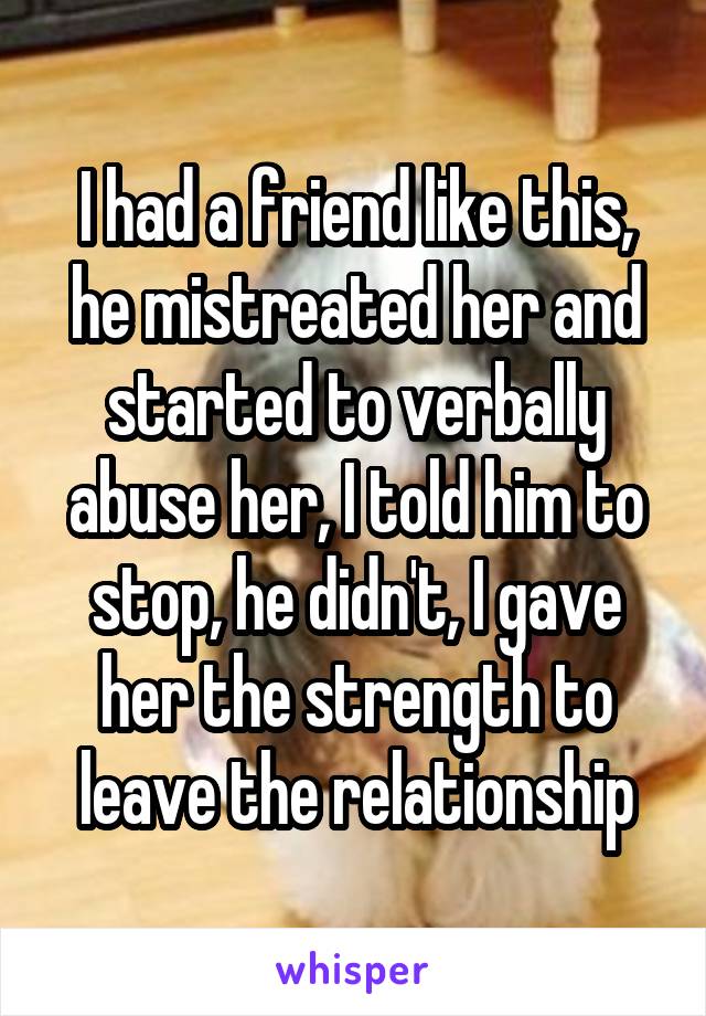 I had a friend like this, he mistreated her and started to verbally abuse her, I told him to stop, he didn't, I gave her the strength to leave the relationship