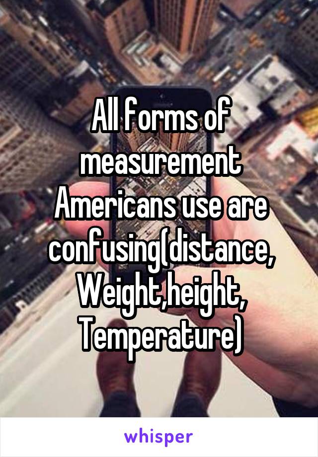 All forms of measurement Americans use are confusing(distance,
Weight,height,
Temperature)