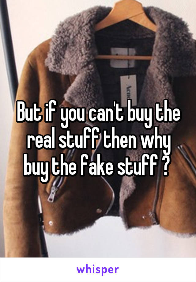 But if you can't buy the real stuff then why buy the fake stuff ? 