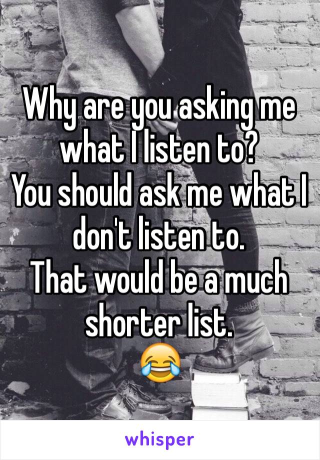 Why are you asking me what I listen to?
You should ask me what I don't listen to.
That would be a much shorter list.
😂