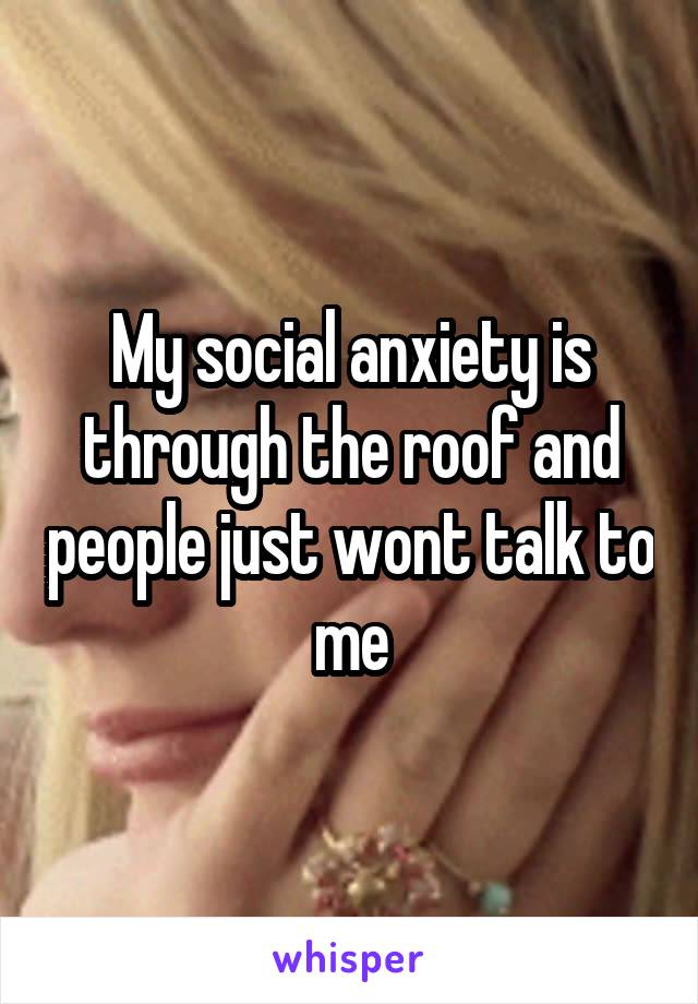 My social anxiety is through the roof and people just wont talk to me