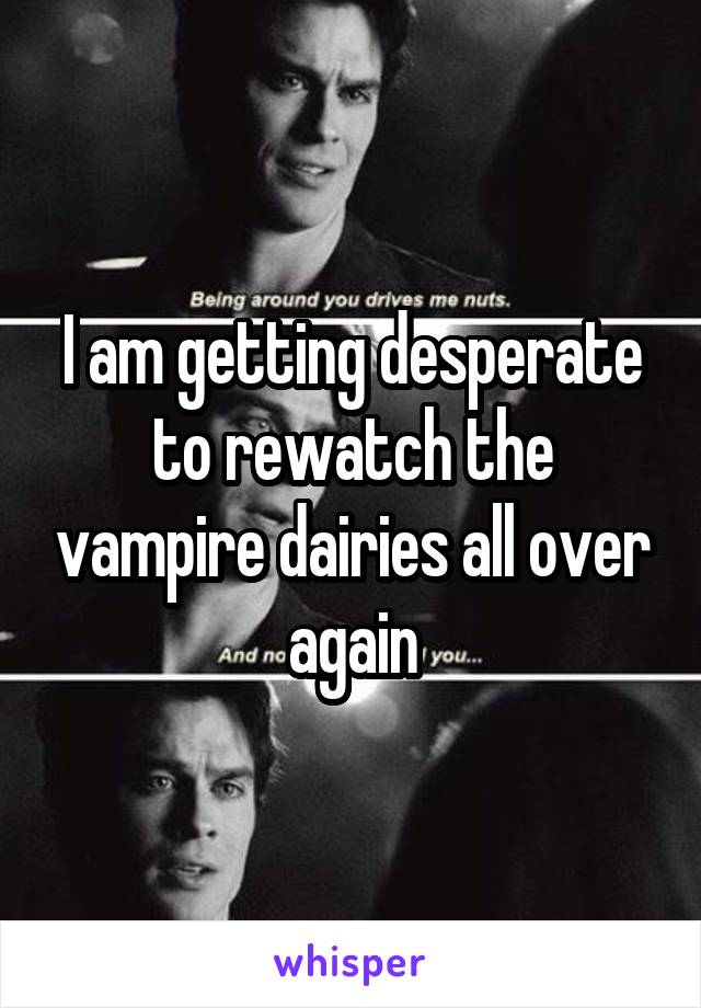 I am getting desperate to rewatch the vampire dairies all over again