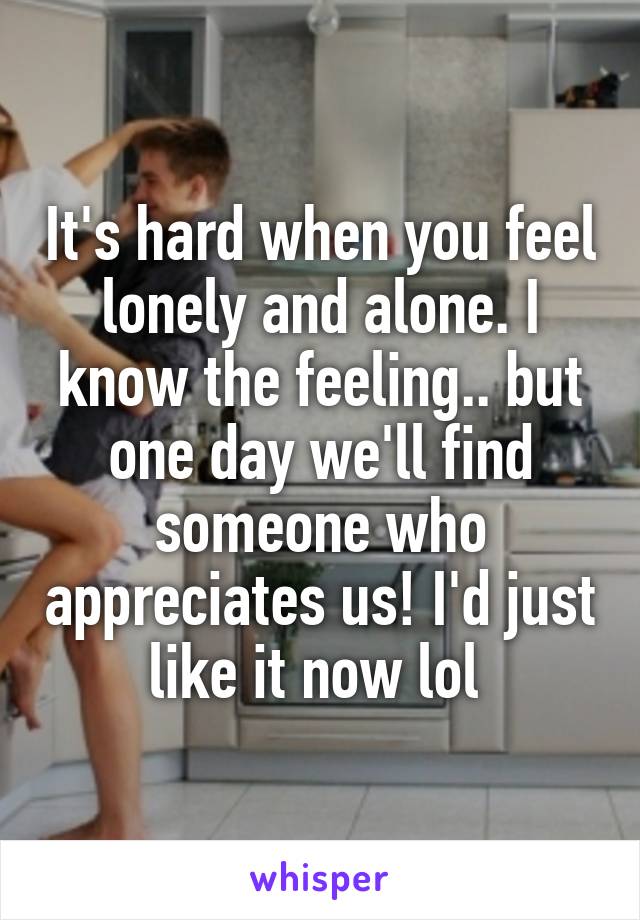 It's hard when you feel lonely and alone. I know the feeling.. but one day we'll find someone who appreciates us! I'd just like it now lol 