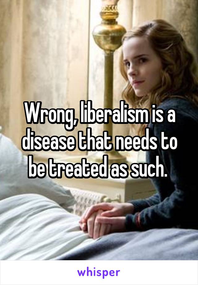 Wrong, liberalism is a disease that needs to be treated as such. 